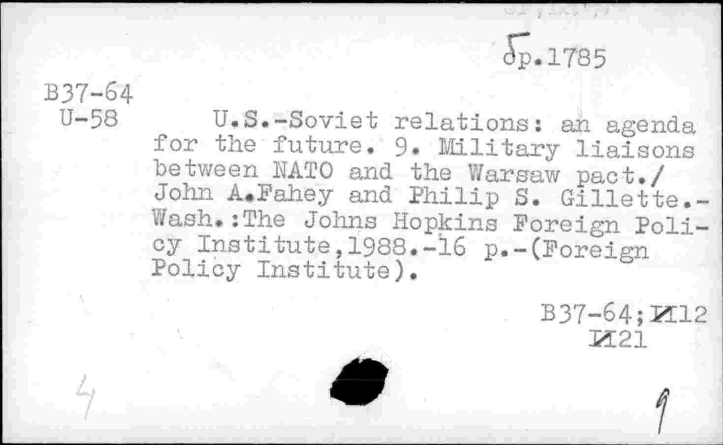 ﻿Jp.1785
B37-64 U-58
U.S.-Soviet relations: an agenda for the future. 9. Military liaisons between NATO and the Warsaw pact./ John A.Fahey and Philip S. Gillette.-Wash.:The Johns Hopkins Foreign Policy Institute,1988.-16 p.—(Foreign Policy Institute).
B37-64;PT12
IÏ21